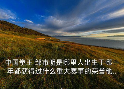 中國拳王 鄒市明是哪里人出生于哪一年都獲得過什么重大賽事的榮譽(yù)他...