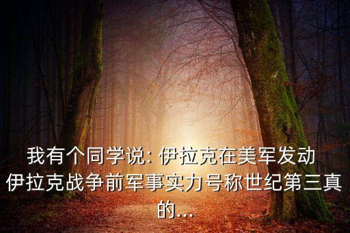 我有個同學(xué)說: 伊拉克在美軍發(fā)動 伊拉克戰(zhàn)爭前軍事實力號稱世紀(jì)第三真的...