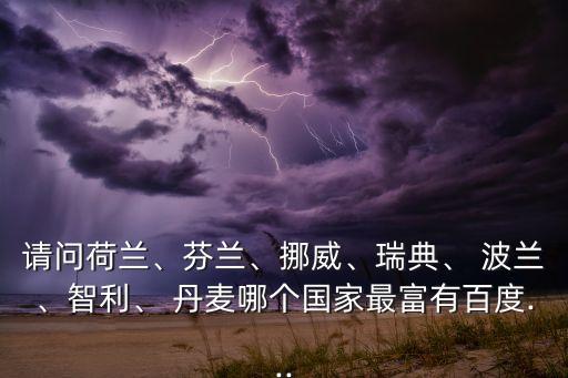 請問荷蘭、芬蘭、挪威、瑞典、 波蘭、智利、 丹麥哪個國家最富有百度...