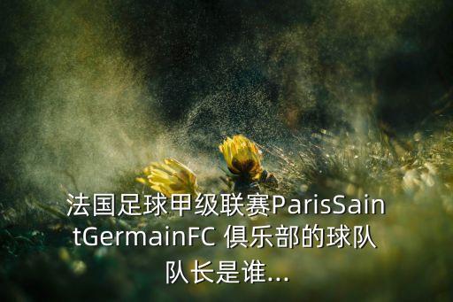 法國足球甲級聯(lián)賽ParisSaintGermainFC 俱樂部的球隊隊長是誰...