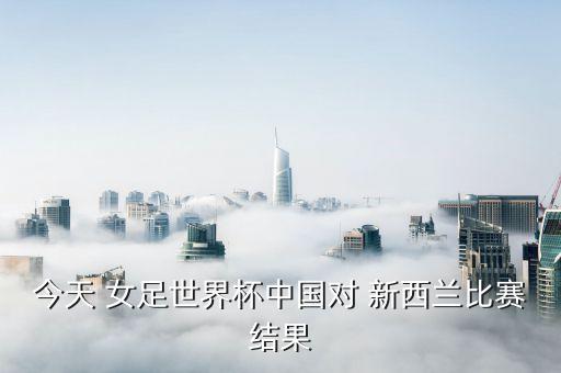 今天 女足世界杯中國對(duì) 新西蘭比賽結(jié)果