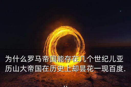 為什么羅馬帝國能存在幾個世紀兒亞 歷山大帝國在歷史上卻曇花一現(xiàn)百度...