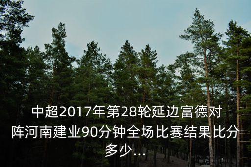  中超2017年第28輪延邊富德對陣河南建業(yè)90分鐘全場比賽結(jié)果比分多少...