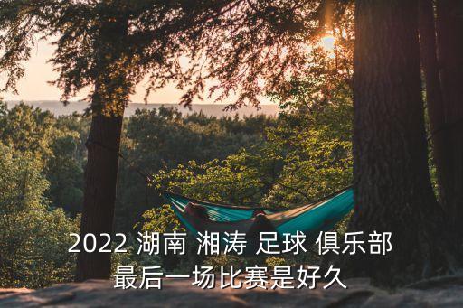 2022 湖南 湘濤 足球 俱樂(lè)部最后一場(chǎng)比賽是好久