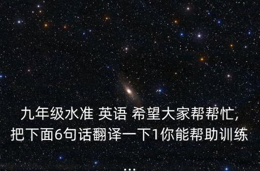 九年級水準 英語 希望大家?guī)蛶兔?把下面6句話翻譯一下1你能幫助訓練...