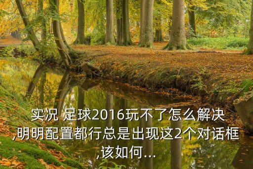  實況 足球2016玩不了怎么解決,明明配置都行總是出現(xiàn)這2個對話框,該如何...