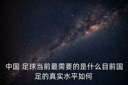 中國 足球當(dāng)前最需要的是什么目前國足的真實(shí)水平如何