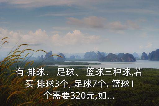 有 排球、 足球、 籃球三種球,若買(mǎi) 排球3個(gè), 足球7個(gè), 籃球1個(gè)需要320元,如...