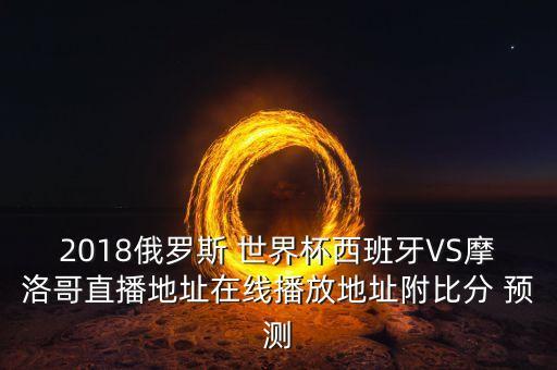 2018俄羅斯 世界杯西班牙VS摩洛哥直播地址在線播放地址附比分 預(yù)測