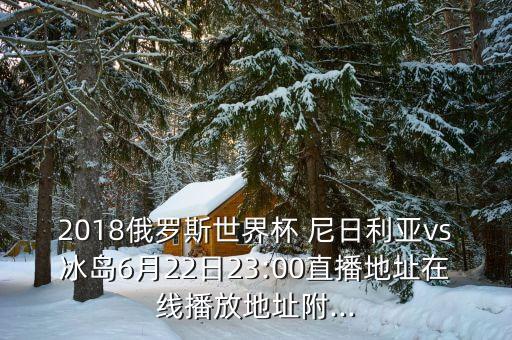 2018俄羅斯世界杯 尼日利亞vs冰島6月22日23:00直播地址在線播放地址附...