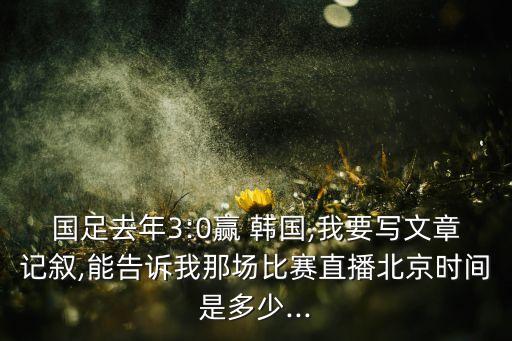 國足去年3:0贏 韓國,我要寫文章記敘,能告訴我那場(chǎng)比賽直播北京時(shí)間是多少...