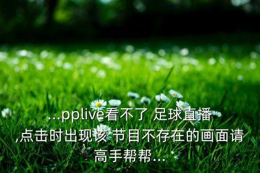 ...pplive看不了 足球直播,點(diǎn)擊時(shí)出現(xiàn)該 節(jié)目不存在的畫面請高手幫幫...