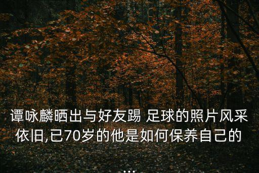 譚詠麟曬出與好友踢 足球的照片風采依舊,已70歲的他是如何保養(yǎng)自己的...