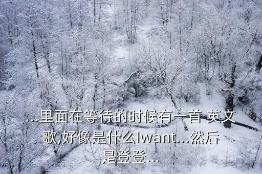 ...里面在等待的時候有一首 英文歌,好像是什么Iwant...然后是登登...