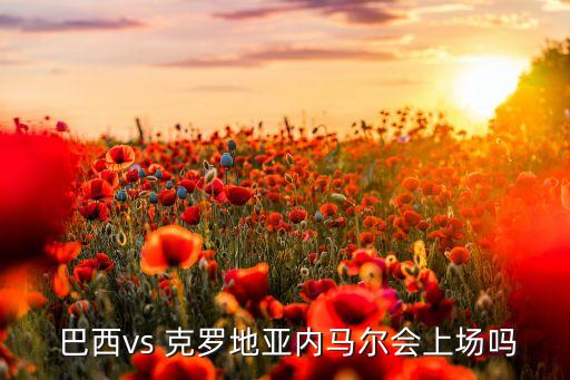  巴西vs 克羅地亞內(nèi)馬爾會(huì)上場(chǎng)嗎